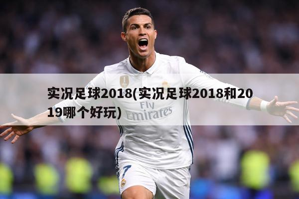 实况足球2018(实况足球2018和2019哪个好玩)