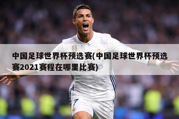 中国足球世界杯预选赛(中国足球世界杯预选赛2021赛程在哪里比赛)