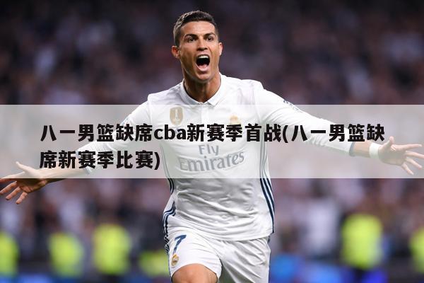 八一男篮缺席cba新赛季首战(八一男篮缺席新赛季比赛)