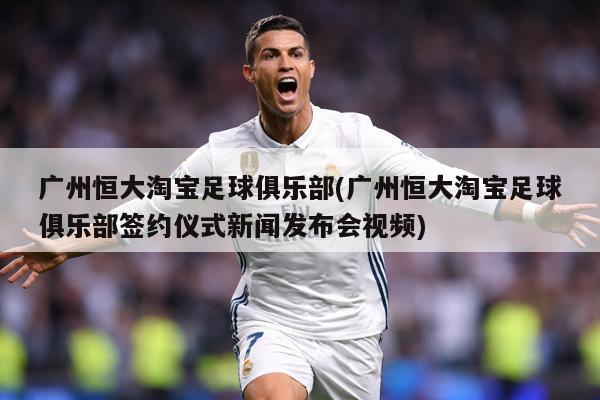 广州恒大淘宝足球俱乐部(广州恒大淘宝足球俱乐部签约仪式新闻发布会视频)