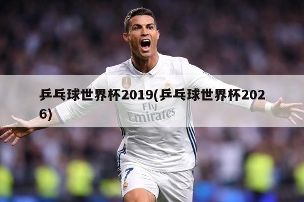 乒乓球世界杯2019(乒乓球世界杯2026)